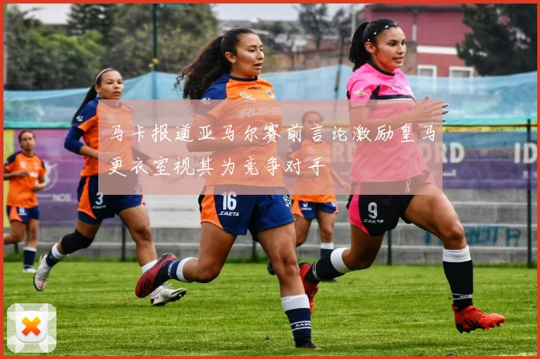 马卡报道亚马尔赛前言论激励皇马更衣室视其为竞争对手