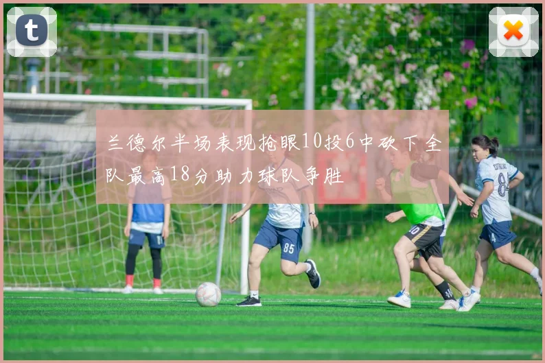 兰德尔半场表现抢眼10投6中砍下全队最高18分助力球队争胜