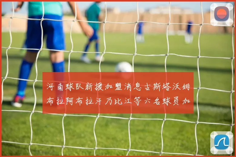 河南球队新援加盟消息古斯塔沃姆布拉阿布拉汗乃比江等六名球员加入