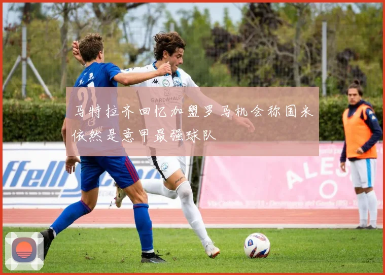 马特拉齐回忆加盟罗马机会称国米依然是意甲最强球队