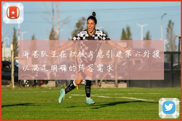 海港队正在积极考虑引进第六外援以满足明确的阵容需求
