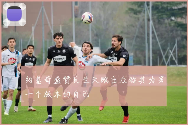 约基奇盛赞瓦兰天赋出众称其为另一个版本的自己