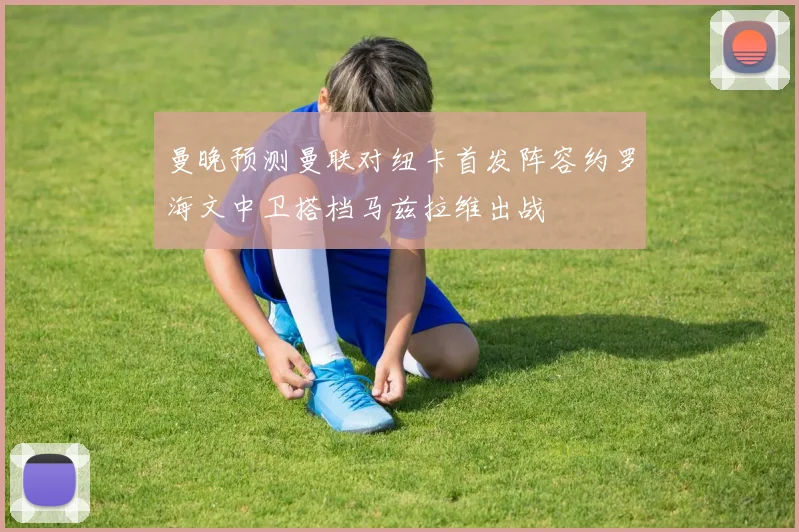 曼晚预测曼联对纽卡首发阵容约罗海文中卫搭档马兹拉维出战
