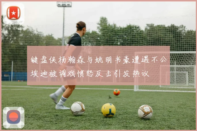 键盘侠杨瀚森与姚明书豪遭遇不公埃迪被调戏愤怒反击引发热议