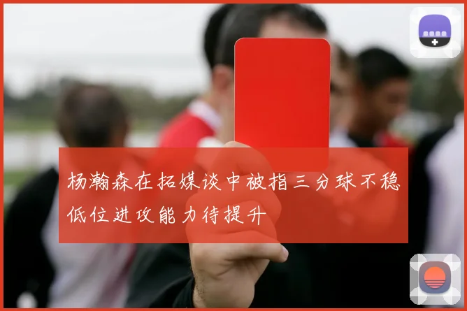 杨瀚森在拓媒谈中被指三分球不稳低位进攻能力待提升