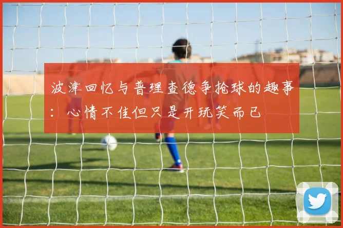 波津回忆与普理查德争抢球的趣事：心情不佳但只是开玩笑而已