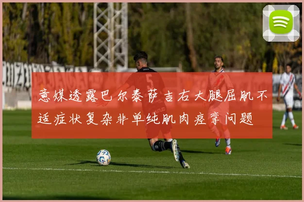 意媒透露巴尔泰萨吉右大腿屈肌不适症状复杂非单纯肌肉痉挛问题