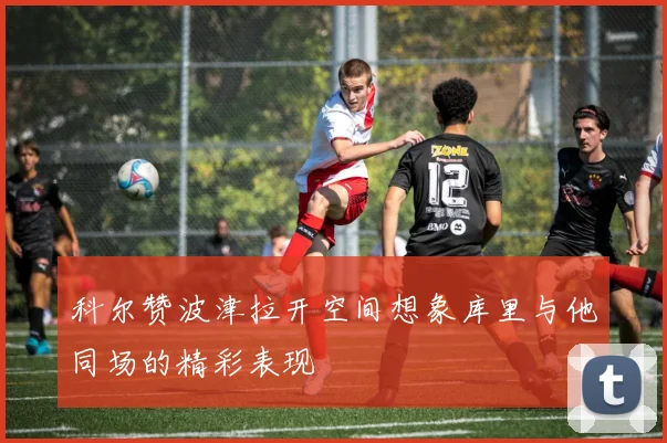 科尔赞波津拉开空间想象库里与他同场的精彩表现