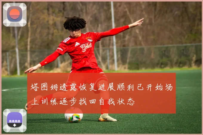 塔图姆透露恢复进展顺利已开始场上训练逐步找回自我状态