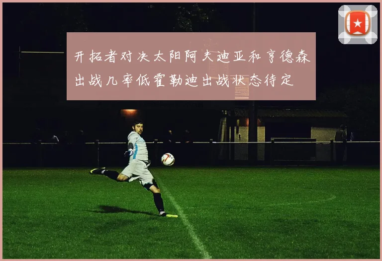 开拓者对决太阳阿夫迪亚和亨德森出战几率低霍勒迪出战状态待定
